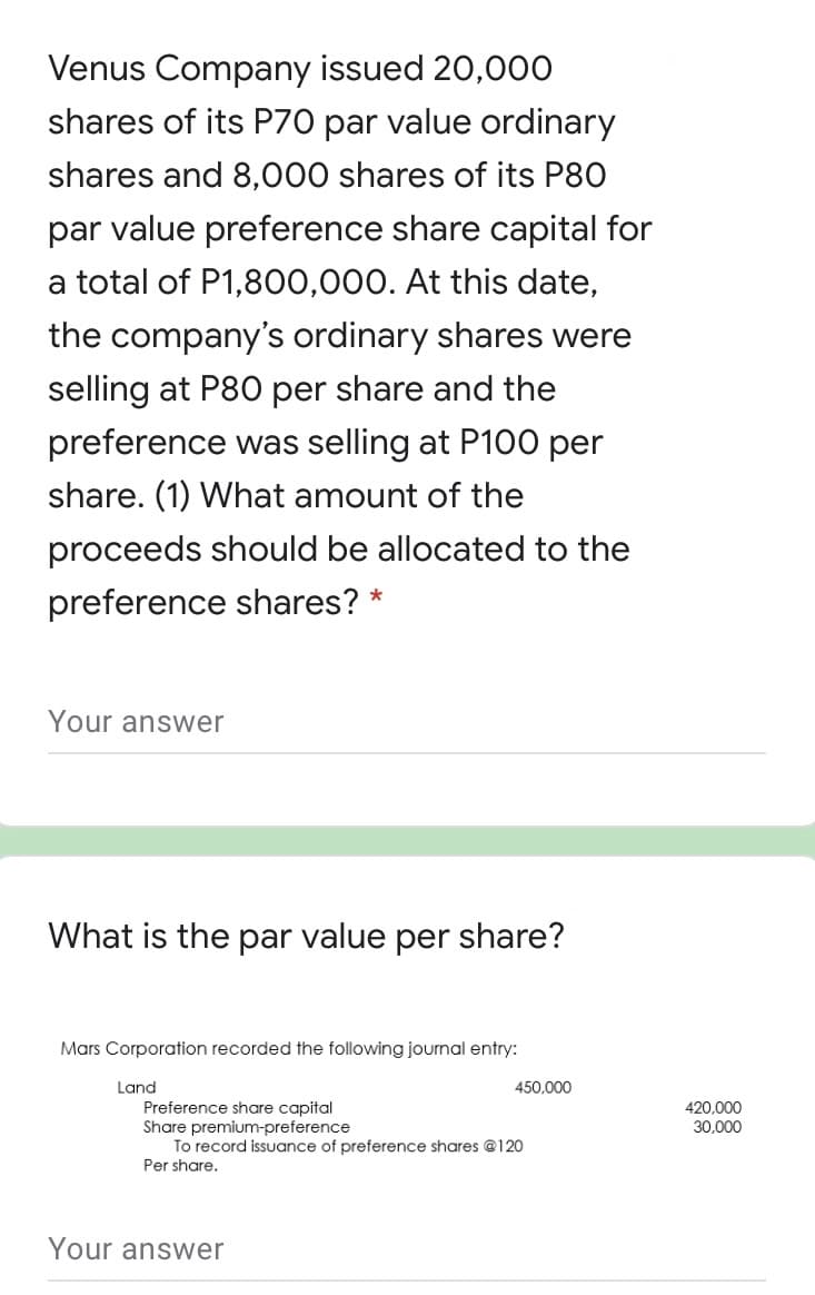 Venus Company issued 20,00O
shares of its P70 par value ordinary
shares and 8,000 shares of its P80
par value preference share capital for
a total of P1,8O0,000. At this date,
the company's ordinary shares were
selling at P80 per share and the
preference was selling at P100 per
share. (1) What amount of the
proceeds should be allocated to the
preference shares?
Your answer
What is the par value per share?
Mars Corporation recorded the following journal entry:
Land
Preference share capital
Share premium-preference
To record issuance of preference shares @120
Per share.
450,000
420.000
30,000
Your answer
