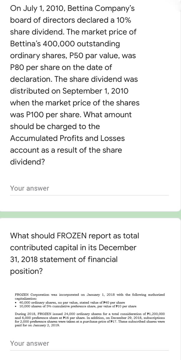 On July 1, 2010, Bettina Company's
board of directors declared a 10%
share dividend. The market price of
Bettina's 400,000 outstanding
ordinary shares, P50 par value, was
P80 per share on the date of
declaration. The share dividend was
distributed on September 1, 2010
when the market price of the shares
was P100 per share. What amount
should be charged to the
Accumulated Profits and Losses
account as a result of the share
dividend?
Your answer
What should FROZEN report as total
contributed capital in its December
31, 2018 statement of financial
position?
FROZEN Corporation was incorporated on January 1, 2018 with the following authorized
capitalization:
• 40,000 ordinary shares, no par value, stated value of P40 per share
• 10,000 shares of 5% cumulative preference share, par value of P10 per share
During 2018, FROZEN issued 24,000 ordinary shares for a total consideration of P1,200,000
and 6,000 preference share at P16 per share. In addition, on December 29, 2018, subscriptions
for 2,000 preference shares were taken at a purchase price of P17. These subscribed shares were
paid for on January 2, 2019.
Your answer
