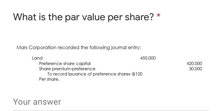 What is the par value per share?
Mars Corporation recorded the following journal entry:
Land
450,000
Preference share capital
Share premium-preference
To record issuance of preference shares @120
420,000
30,000
Per share.
Your answer
