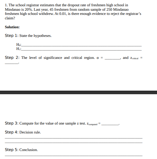 1. The school registrar estimates that the dropout rate of freshmen high school in
Mindanao is 20%. Last year, 45 freshmen from random sample of 250 Mindanao
freshmen high school withdrew. At 0.01, is there enough evidence to reject the registrar's
claim?
Solution:
Step 1: State the hypotheses.
Họ:
H1:
Step 2: The level of significance and critical region. a =
and Zeitical=
Step 3: Compute for the value of one sample z test. zompuand =
Step 4: Decision rule.
Step 5: Conclusion.
