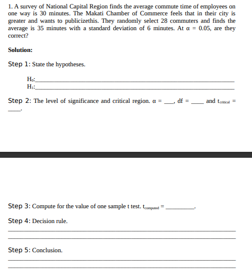 1. A survey of National Capital Region finds the average commute time of employees on
one way is 30 minutes. The Makati Chamber of Commerce feels that in their city is
greater and wants to publicizethis. They randomly select 28 commuters and finds the
average is 35 minutes with a standard deviation of 6 minutes. At a = 0.05, are they
correct?
Solution:
Step 1: State the hypotheses.
Ho:.
H:
Step 2: The level of significance and critical region. a =
df =
and tatical =
Step 3: Compute for the value of one sample t test. tomputnd
%3D
Step 4: Decision rule.
Step 5: Conclusion.
