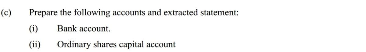 (c)
Prepare the following accounts and extracted statement:
(i)
Bank account.
(ii)
Ordinary shares capital account
