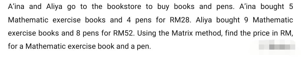 A'ina and Aliya go to the bookstore to buy books and pens. A'ina bought 5
Mathematic exercise books and 4 pens for RM28. Aliya bought 9 Mathematic
exercise books and 8 pens for RM52. Using the Matrix method, find the price in RM,
for a Mathematic exercise book and a pen.
