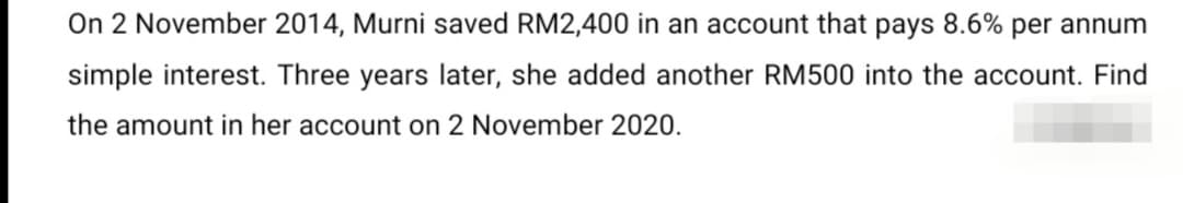 On 2 November 2014, Murni saved RM2,400 in an account that pays 8.6% per annum
simple interest. Three years later, she added another RM500 into the account. Find
the amount in her account on 2 November 2020.
