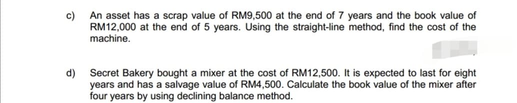 c)
An asset has a scrap value of RM9,500 at the end of 7 years and the book value of
RM12,000 at the end of 5 years. Using the straight-line method, find the cost of the
machine.
d)
Secret Bakery bought a mixer at the cost of RM12,500. It is expected to last for eight
years and has a salvage value of RM4,500. Calculate the book value of the mixer after
four years by using declining balance method.