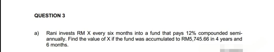 QUESTION 3
a)
Rani invests RM X every six months into a fund that pays 12% compounded semi-
annually. Find the value of X if the fund was accumulated to RM5,745.66 in 4 years and
6 months.