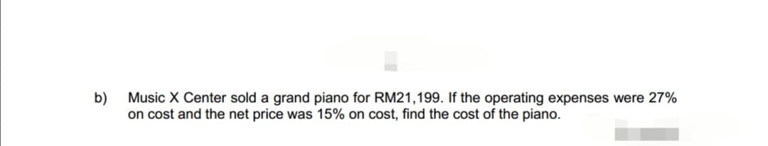 b)
Music X Center sold a grand piano for RM21,199. If the operating expenses were 27%
on cost and the net price was 15% on cost, find the cost of the piano.