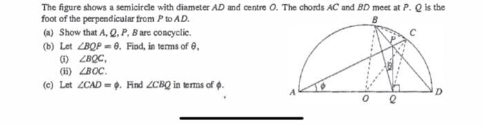 The figure shows a semicircle with diameter AD and centre O. The chords AC and BD meet at P. Q is the
foot of the perpendicular from P to AD.
B
(a) Show that A, Q. P, B are concyclic.
(b) Let ZBQP = 8. Find, in terms of 0,
(1) ZBQC,
(ii) ZBOC.
(c) Let ZCAD= . Find ZCBQ in terms of p.
O