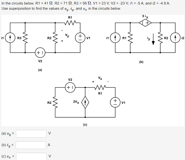 In the circuits below, R1 = 41 S2, R2 = 71 S2, R3 = 56 , V1 = 23 V, V2 = -23 V, i1 = -5 A, and 12 = -4.8 A.
Use superposition to find the values of vy, ży, and
in the circuits below.
i1
(a) vy =
(b) iy =
(c) V₂ =
R3
ww
+1
V2
(a)
R2
R2
V
A
V
ww
R1
Vy
V2
+1
+ V₁
2Vx
(c)
i1
Vx
mi
R1
4
+1
R1
V1
ww
5 iy
(b)
ly
ww
R2
₁2