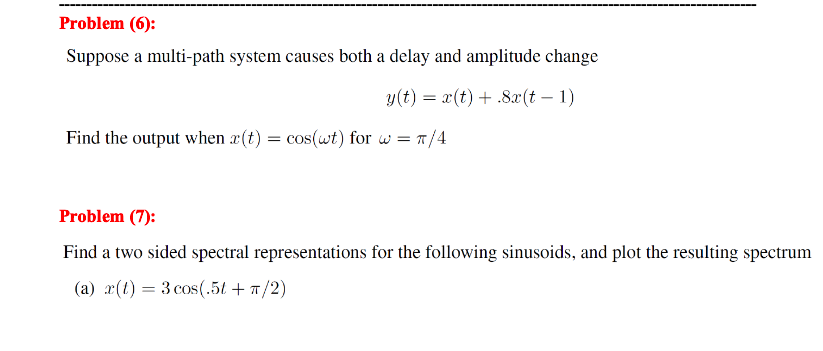 Problem (6):
Suppose a multi-path system causes both a delay and amplitude change
y(t) = x(t) + .8x(t-1)
Find the output when r(t) = cos(wt) for w = π/4
Problem (7):
Find a two sided spectral representations for the following sinusoids, and plot the resulting spectrum
(a) r(t) = 3 cos(.5t + π/2)