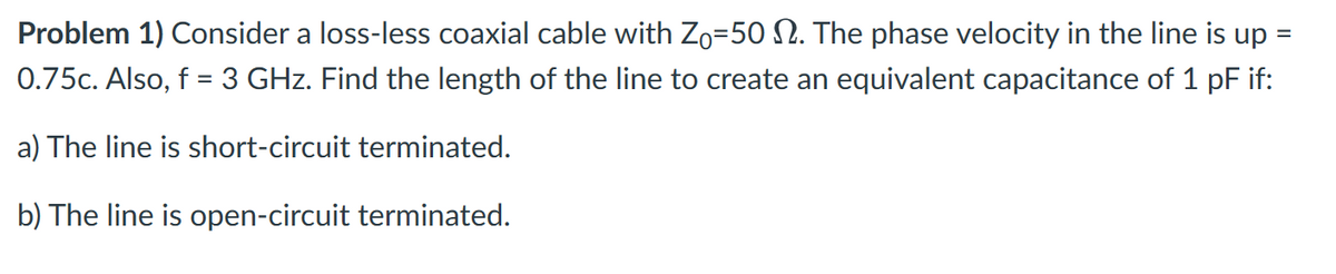 Problem 1) Consider a loss-less coaxial cable with Zo=50 . The phase velocity in the line is up =
0.75c. Also, f = 3 GHz. Find the length of the line to create an equivalent capacitance of 1 pF if:
a) The line is short-circuit terminated.
b) The line is open-circuit terminated.