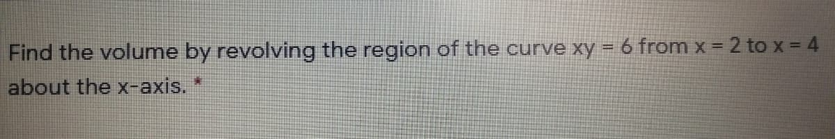 Find the volume by revolving the region of the curve xy = 6 from x = 2 to x = 4
about the x-axis.*
