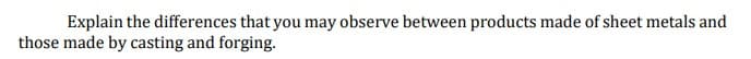 Explain the differences that you may observe between products made of sheet metals and
those made by casting and forging.
