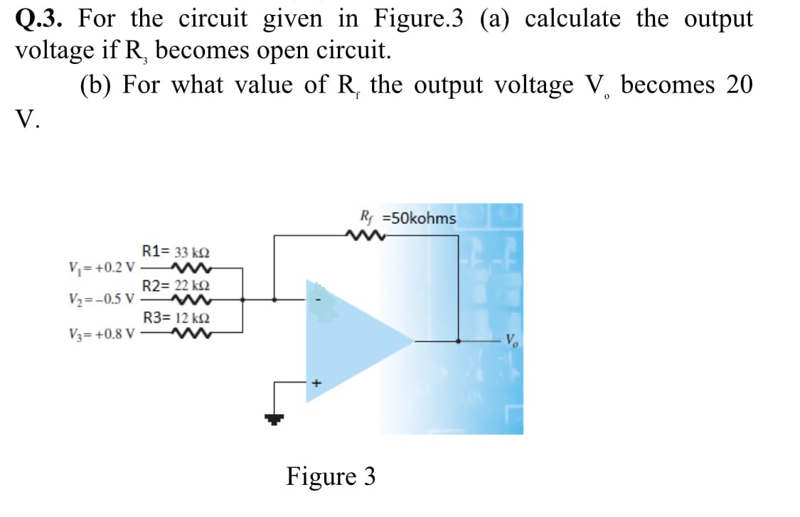 Q.3. For the circuit given in Figure.3 (a) calculate the output
voltage if R, becomes open circuit.
(b) For what value of R, the output voltage V, becomes 20
V.
R; =50kohms
R1= 33 k2
V= +0.2 V
R2= 22 k2
V2=-0.5 V
R3= 12 k2
V3=+0.8 V
Figure 3
