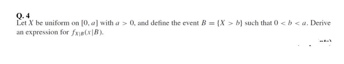 Q. 4
Let X be uniform on [0, a] with a > 0, and define the event B = {X > b} such that 0 < b < a. Derive
an expression for fx|B(x|B).
