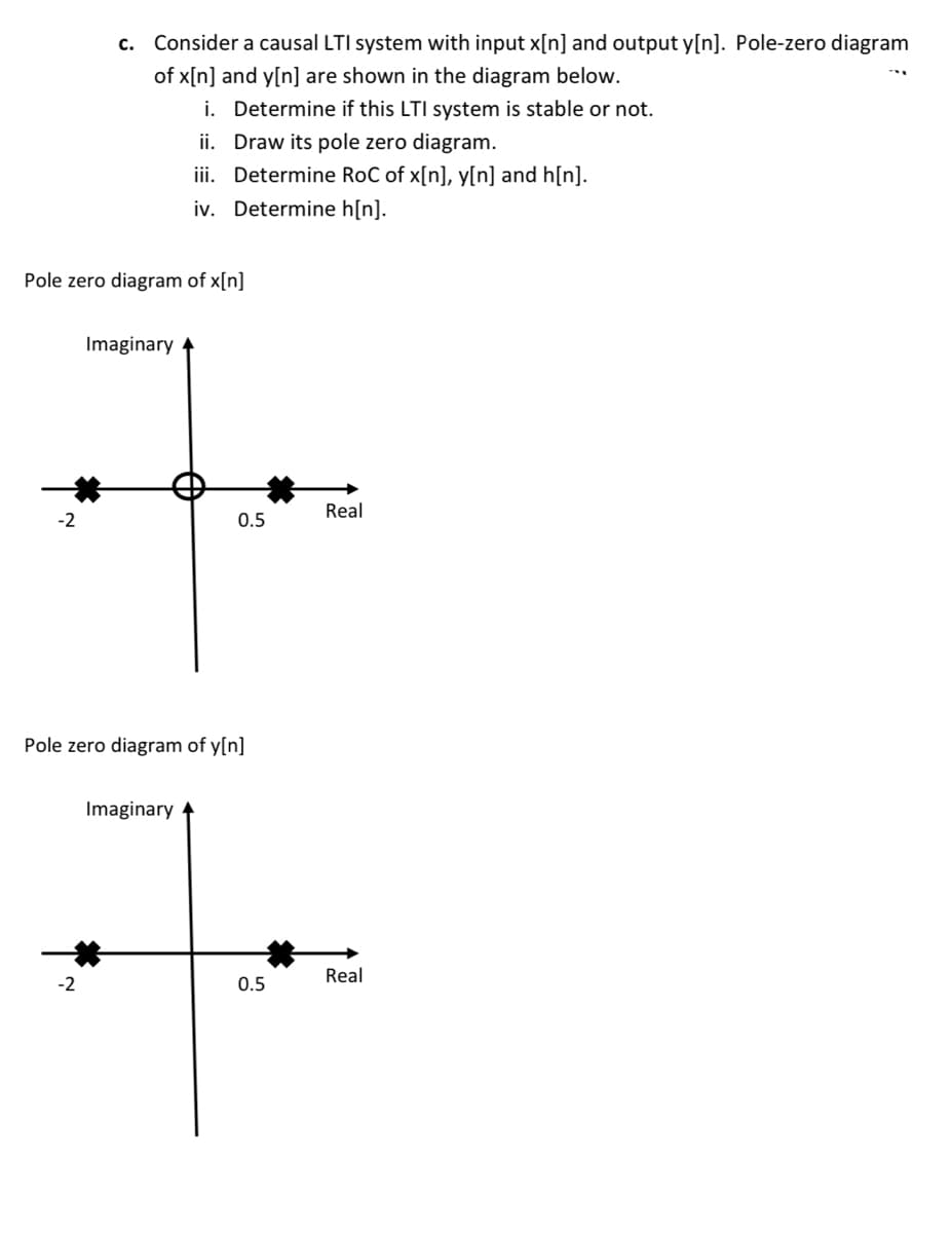 c. Consider a causal LTI system with input x[n] and output y[n]. Pole-zero diagram
of x[n] and y[n] are shown in the diagram below.
i. Determine if this LTI system is stable or not.
ii. Draw its pole zero diagram.
iii. Determine RoC of x[n], y[n] and h[n].
iv. Determine h[n].
Pole zero diagram of x[n]
Imaginary
Real
-2
0.5
Pole zero diagram of y[n]
Imaginary
Real
-2
0.5
