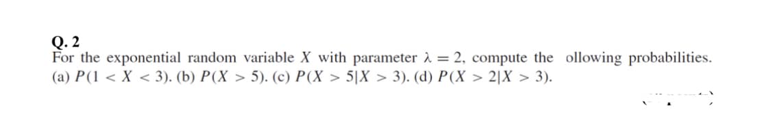 Q. 2
For the exponential random variable X with parameter à = 2, compute the ollowing probabilities.
(a) P(1 < X < 3). (b) P(X > 5). (c) P(X > 5|X > 3). (d) P(X > 2|X > 3).
