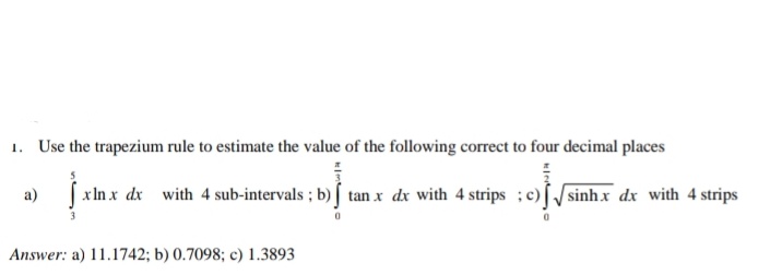 1. Use the trapezium rule to estimate the value of the following correct to four decimal places
a)
| xIn x dx with 4 sub-intervals ; b) tan x dx with 4 strips ;c)[/sinhx dx with 4 strips
Answer: a) 11.1742; b) 0.7098; c) 1.3893
