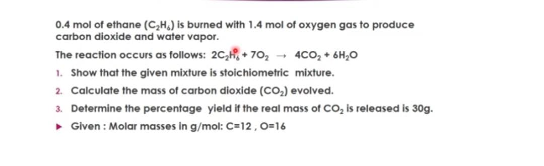 0.4 mol of ethane (C,H,) is burned with 1.4 mol of oxygen gas to produce
carbon dioxide and water vapor.
The reaction occurs as follows: 2C,H, + 702 - 4CO, + 6H2O
1. Show that the given mixture is stoichiometric mixture.
2. Calculate the mass of carbon dioxide (CO,) evolved.
3. Determine the percentage yield if the real mass of CO, is released is 30g.
• Given : Molar masses in g/mol: C=12, 0=16
