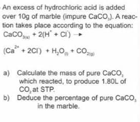 An excess of hydrochloric acid is added
over 10g of marble (impure CaCO,). A reac-
tion takes place according to the equation:
Caco, + 2(H + ci) -
(Ca + 2C1) + H,O, + Co,
a) Calculate the mass of pure Caco,
which reacted, to produce 1.80L of
co, at STP.
b) Deduce the percentage of pure Caco,
in the marble.
