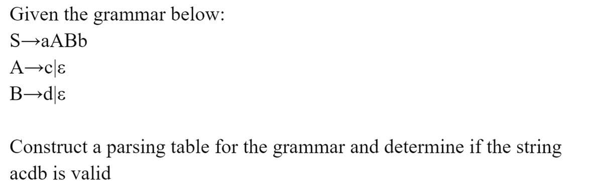 Given the grammar below:
S-aABb
A→ce
B→dɛ
Construct a parsing table for the grammar and determine if the string
acdb is valid