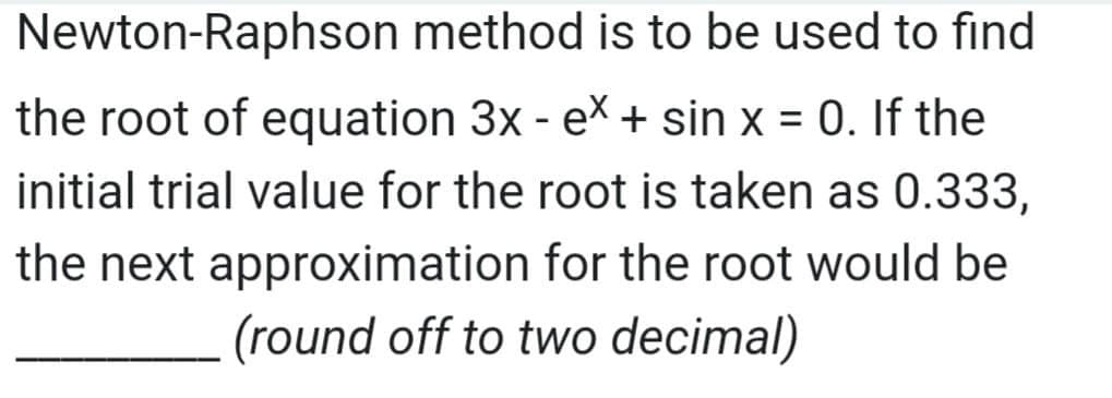 Newton-Raphson method is to be used to find
the root of equation 3x - ex + sin x = 0. If the
%3D
initial trial value for the root is taken as 0.333,
the next approximation for the root would be
(round off to two decimal)
