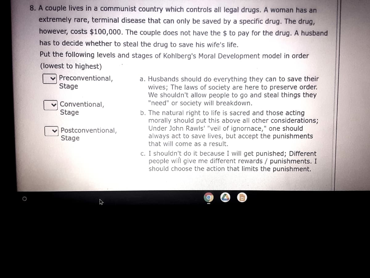 8. A couple lives in a communist country which controls all legal drugs. A woman has an
extremely rare, terminal disease that can only be saved by a specific drug. The drug,
however, costs $100,000. The couple does not have the $ to pay for the drug. A husband
has to decide whether to steal the drug to save his wife's life.
Put the following levels and stages of Kohlberg's Moral Development model in order
(lowest to highest)
Preconventional,
Stage
a. Husbands should do everything they can to save their
wives; The laws of society are here to preserve order.
We shouldn't allow people to go and steal things they
"need" or society will breakdown.
Conventional,
Stage
b. The natural right to life is sacred and those acting
morally should put this above all other considerations;
Under John Rawls' "veil of ignornace," one should
always act to save lives, but accept the punishments
that will come as a result.
Postconventional,
Stage
c. I shouldn't do it because I will get punished; Different
people will give me different rewards / punishments. I
should choose the action that limits the punishment.

