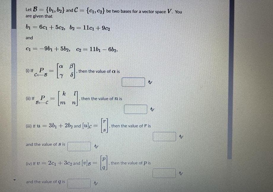 Let B = {b1, b2} and C = {C1, c2} be two bases for a vector space V. You
are given that
b1 = 6c1 + 5c2, b2 = 11c1 + 9c2
%3D
and
C1 = -9b1 + 5b2, c2= 11b1 – 6b2.
!!
[a
(i) If P
CB
%3D
then the value of a is
k
(ii) If P =
then the value of n is
m
(iii) If u = 3b1 + 2b2 and [u]c = | .
then the value of r is
and the value of S is
(iv) If V = 2c1 +3c2 and [v]s =.
then the value of P is
%3D
and the value of q is
