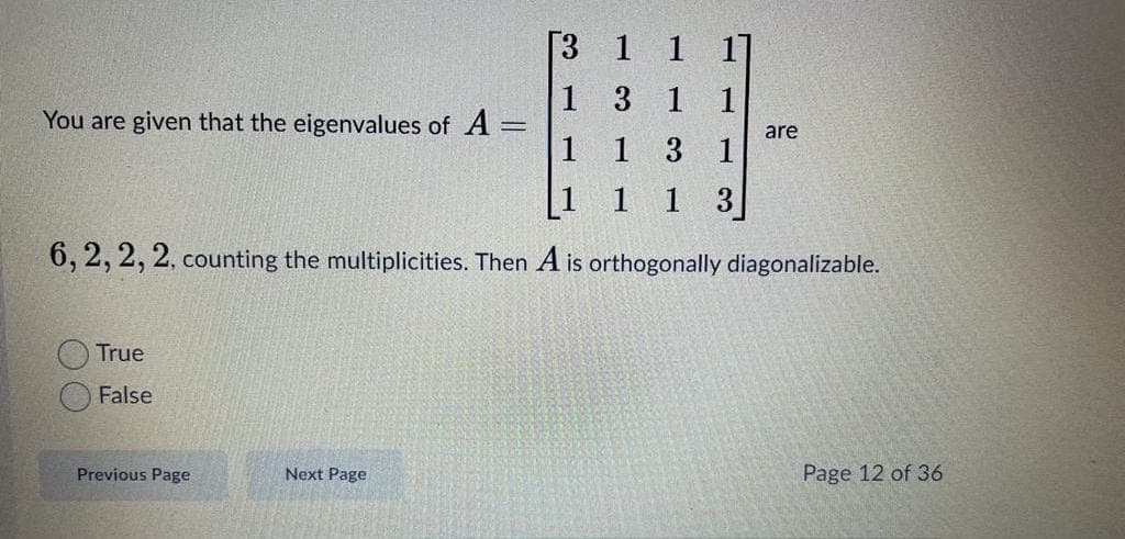 [3 1 1 1]
1 3 1 1
You are given that the eigenvalues of A =
are
1 1 3 1
[1 1 1 3
6, 2, 2, 2, counting the multiplicities. Then A is orthogonally diagonalizable.
True
False
Previous Page
Next Page
Page 12 of 36
