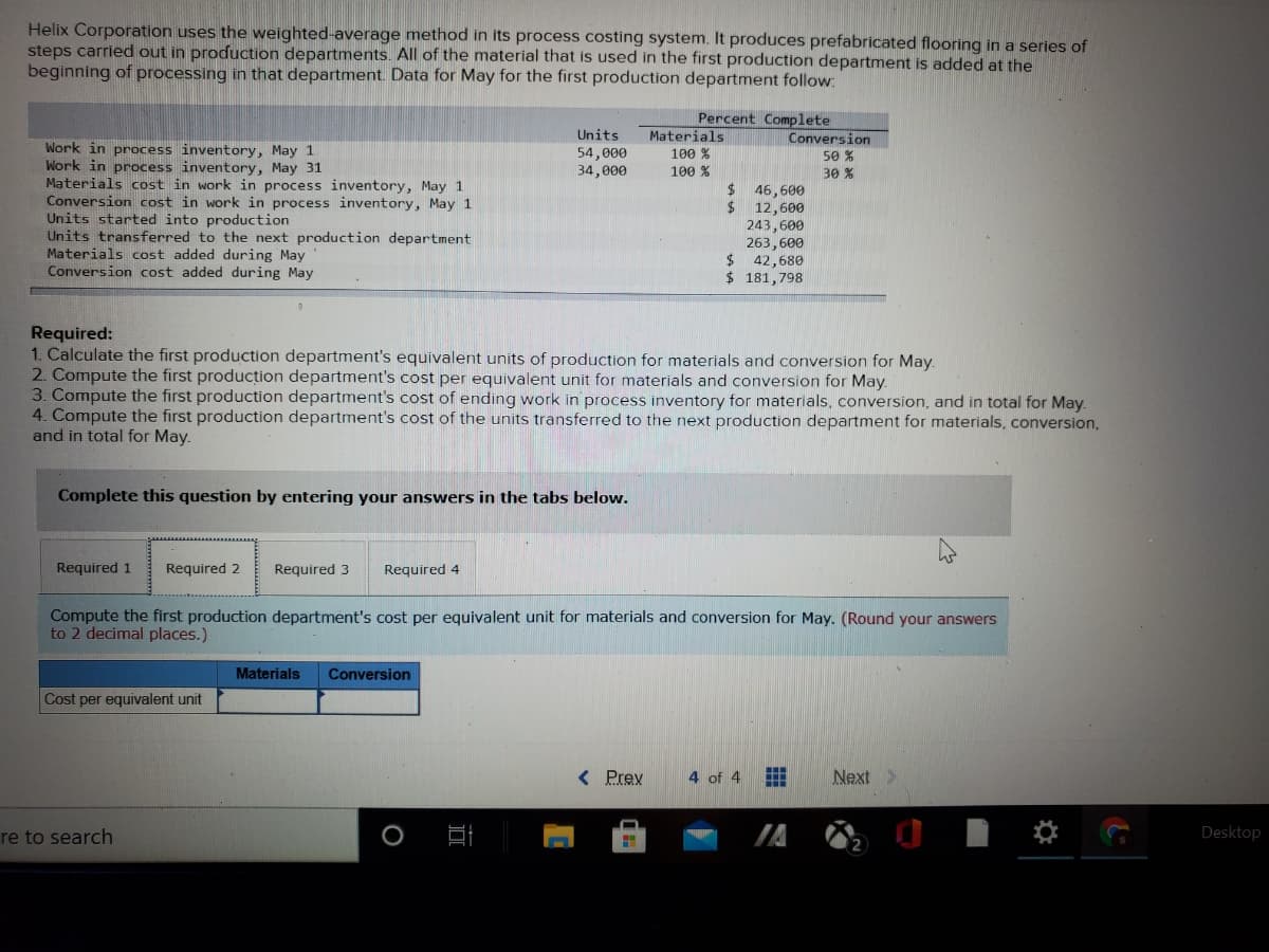 Helix Corporation uses the weighted-average method in its process costing system. It produces prefabricated flooring in a series of
steps carried out in production departments. All of the material that is used in the first production department is added at the
beginning of processing in that department. Data for May for the first production department follow:
Percent Complete
Materials
Units
Conversion
Work in process inventory, May 1
Work in process inventory, May 31
Materials cost in work in process inventory, May 1
Conversion cost in work in process inventory, May 1
Units started into production
Units transferred to the next production department
Materials cost added during May
Conversion cost added during May
54,000
34,000
100 %
50 %
100 %
30 %
24
46,600
24
12,600
243,600
263,600
$ 42,680
$ 181,798
Required:
1. Calculate the first production department's equivalent units of production for materials and conversion for May.
2. Compute the first producțion department's cost per equivalent unit for materials and conversion for May.
3. Compute the first production department's cost of ending work in process inventory for materials, conversion, and in total for May.
4. Compute the first production department's cost of the units transferred to the next production department for materials, conversion,
and in total for May.
Complete this question by entering your answers in the tabs below.
Required 1
Required 2
Required 3
Required 4
Compute the first production department's cost per equivalent unit for materials and conversion for May. (Round your answers
to 2 decimal places.)
Materials
Conversion
Cost per equivalent unit
( Prev
4 of 4
Next >
re to search
Desktop
