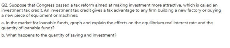 Q2. Suppose that Congress passed a tax reform aimed at making investment more attractive, which is called an
investment tax credit. An investment tax credit gives a tax advantage to any firm building a new factory or buying
a new piece of equipment or machines.
a. In the market for loanable funds, graph and explain the effects on the equilibrium real interest rate and the
quantity of loanable funds?
b. What happens to the quantity of saving and investment?