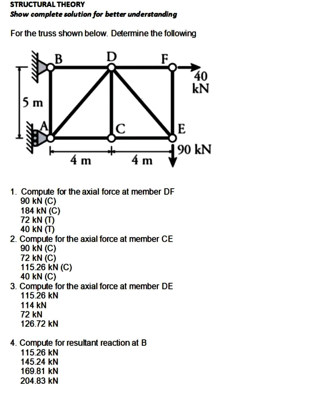 STRUCTURAL THEORY
Show complete solution for better understanding
For the truss shown below. Determine the following
5 m
B
184 KN (C)
72 KN (T)
40 KN (T)
4 m
D
C
114 KN
72 kN
126.72 KN
*
4 m
1. Compute for the axial force at member DF
90 KN (C)
F
2. Compute for the axial force at member CE
90 KN (C)
72 kN (C)
115.26 KN (C)
40 KN (C)
3. Compute for the axial force at member DE
115.26 kN
4. Compute for resultant reaction at B
115.26 KN
145.24 KN
169.81 KN
204.83 kN
40
kN
E
90 kN