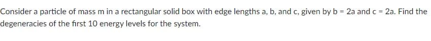 Consider a particle of mass m in a rectangular solid box with edge lengths a, b, and c, given by b = 2a and c = 2a. Find the
degeneracies of the first 10 energy levels for the system.