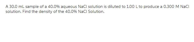 A 30.0 mL sample of a 40.0% aqueous NaCl solution is diluted to 1.00 L to produce a 0.300 M NaCl
solution. Find the density of the 40.0% NaCl Solution.