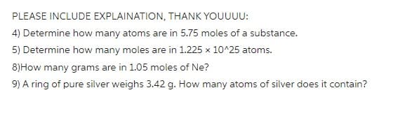 PLEASE INCLUDE EXPLAINATION, THANK YOUUUU:
4) Determine how many atoms are in 5.75 moles of a substance.
5) Determine how many moles are in 1.225 x 10^25 atoms.
8) How many grams are in 1.05 moles of Ne?
9) A ring of pure silver weighs 3.42 g. How many atoms of silver does it contain?