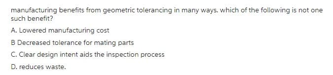 manufacturing benefits from geometric tolerancing in many ways. which of the following is not one
such benefit?
A. Lowered manufacturing cost
B Decreased tolerance for mating parts
C. Clear design intent aids the inspection process
D. reduces waste.