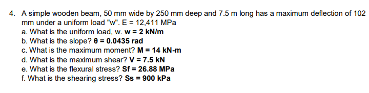 4. A simple wooden beam, 50 mm wide by 250 mm deep and 7.5 m long has a maximum deflection of 102
mm under a uniform load "w". E = 12,411 MPa
a. What is the uniform load, w. w = 2 kN/m
b. What is the slope? 0 = 0.0435 rad
c. What is the maximum moment? M = 14 kN-m
d. What is the maximum shear? V = 7.5 kN
e. What is the flexural stress? Sf = 26.88 MPa
f. What is the shearing stress? Ss = 900 kPa