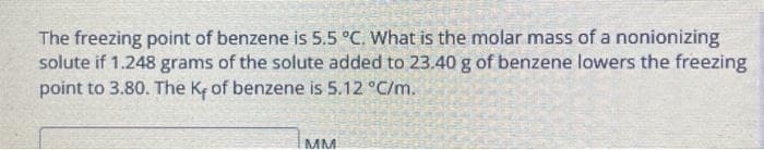 The freezing point of benzene is 5.5 °C. What is the molar mass of a nonionizing
solute if 1.248 grams of the solute added to 23.40 g of benzene lowers the freezing
point to 3.80. The K, of benzene is 5.12 °C/m.
MM