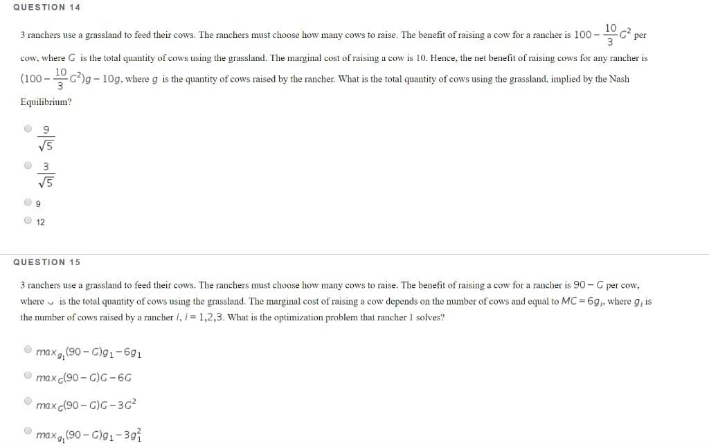 QUESTION 14
1² per
3 ranchers use a grassland to feed their cows. The ranchers must choose how many cows to raise. The benefit of raising a cow for a rancher is 100-
cow, where G is the total quantity of cows using the grassland. The marginal cost of raising a cow is 10. Hence, the net benefit of raising cows for any rancher is
-C²)g- 10g, where g is the quantity of cows raised by the rancher. What is the total quantity of cows using the grassland, implied by the Nash
3
(100-
Equilibrium?
0
9
√5
3
√5
O
9
12
QUESTION 15
3 ranchers use a grassland to feed their cows. The ranchers must choose how many cows to raise. The benefit of raising a cow for a rancher is 90-G per cow,
where is the total quantity of cows using the grassland. The marginal cost of raising a cow depends on the number of cows and equal to MC = 6g₁, where g, is
the number of cows raised by a rancher i, i = 1,2,3. What is the optimization problem that rancher 1 solves?
max, (90-G)g₁-691
max (90-G)G-6G
max (90-C)G-3G²
9₁ (90-G)g₁-391
max g₁ (s