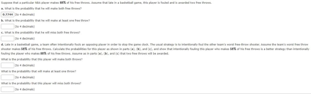 Suppose that a particular NBA player makes 88% of his free throws. Assume that late in a basketball game, this player is fouled and is awarded two free throws.
a. What is the probability that he will make both free throws?
0.7744 (to 4 decimals)
b. What is the probability that he will make at least one free throw?
(to 4 decimals)
c. What is the probability that he will miss both free throws?
(to 4 decimals)
d. Late in a basketball game, a team often intentionally fouls an opposing player in order to stop the game clock. The usual strategy is to intentionally foul the other team's worst free-throw shooter. Assume the team's worst free throw
shooter makes 58% of his free throws. Calculate the probabilities for this player as shown in parts (a), (b), and (c), and show that intentionally fouling this player who makes 58% of his free throws is a better strategy than intentionally
fouling the player who makes 88% of his free throws. Assume as in parts (a), (b), and (c) that two free throws will be awarded.
What is the probability that this player will make both throws?
(to 4 decimals)
What is the probability that will make at least one throw?
(to 4 decimals)
What is the probability that this player will miss both throws?
(to 4 decimals)