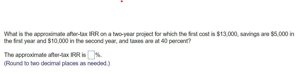 What is the approximate after-tax IRR on a two-year project for which the first cost is $13,000, savings are $5,000 in
the first year and $10,000 in the second year, and taxes are at 40 percent?
The approximate after-tax IRR is %.
(Round to two decimal places as needed.)