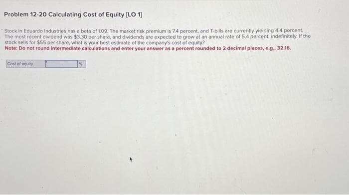 Problem 12-20 Calculating Cost of Equity [LO 1]
Stock in Eduardo Industries has a beta of 1.09. The market risk premium is 7.4 percent, and T-bills are currently yielding 4.4 percent.
The most recent dividend was $3.30 per share, and dividends are expected to grow at an annual rate of 5.4 percent, indefinitely, If the
stock sells for $55 per share, what is your best estimate of the company's cost of equity?
Note: Do not round intermediate calculations and enter your answer as a percent rounded to 2 decimal places, e.g., 32.16.
Cost of equity
%