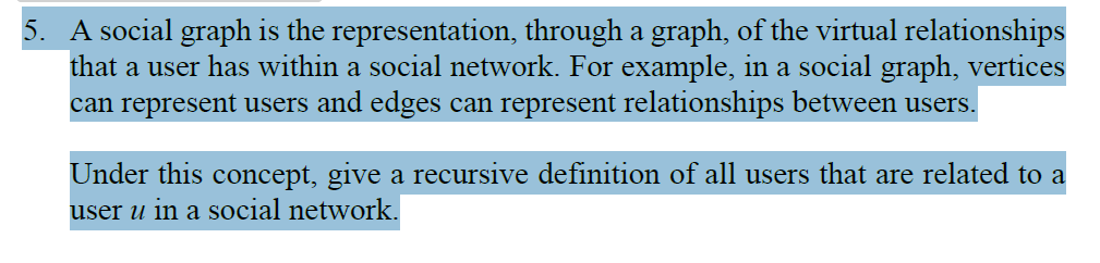 5. A social graph is the representation, through a graph, of the virtual relationships
that a user has within a social network. For example, in a social graph, vertices
can represent users and edges can represent relationships between users.
Under this concept, give a recursive definition of all users that are related to a
user u in a social network.
