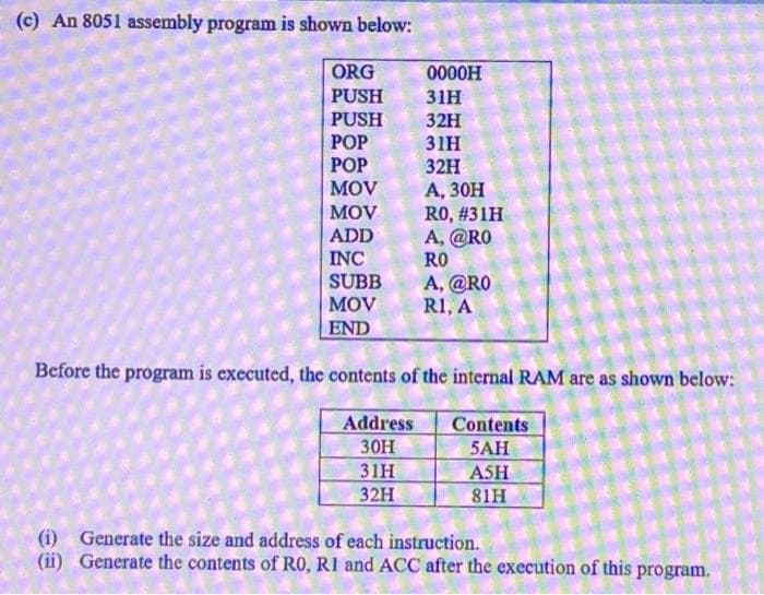 (c) An 8051 assembly program is shown below:
ORG
0000H
PUSH
31H
PUSH
POP
РОP
MOV
32H
31н
32H
А, 3Он
RO, #31H
A, @RO
RO
MOV
ADD
INC
SUBB
A, @RO
R1, A
MOV
END
Before the program is executed, the contents of the internal RAM are as shown below:
Address
Contents
5AH
30H
31H
32H
ASH
81H
(i) Generate the size and address of each instruction.
(ii) Generate the contents of RO, R1 and ACC after the execution of this program.
