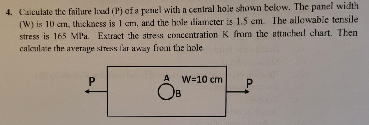 4. Calculate the failure load (P) of a panel with a central hole shown below. The panel width
(W) is 10 cm, thickness is 1 cm, and the hole diameter is 1.5 cm. The allowable tensile
stress is 165 MPa. Extract the stress concentration K from the attached chart. Then
calculate the average stress far away from the hole.
A
W=10 cm
OB
