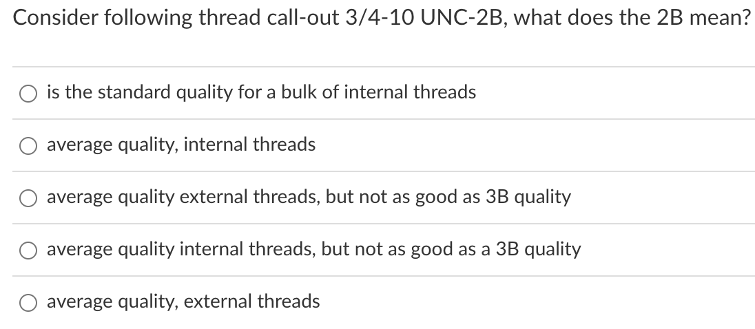 Consider following thread call-out 3/4-10 UNC-2B, what does the 2B mean?
is the standard quality for a bulk of internal threads
average quality, internal threads
average quality external threads, but not as good as 3B quality
average quality internal threads, but not as good as a 3B quality
average quality, external threads
