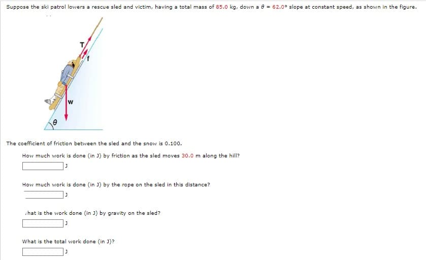 Suppose the ski patrol lowers a rescue sled and victim, having a total mass of 85.0 kg, down a 8 = 62.0° slope at constant speed, as shown in the figure.
The coefficient of friction between the sled and the snow is 0.100.
How much work is done (in J) by friction as the sled moves 30.0 m along the hill?
J
How much work is done (in J) by the rope on the sled in this distance?
J
hat is the work done (in J) by gravity on the sled?
J
What is the total work done (in J)?
J