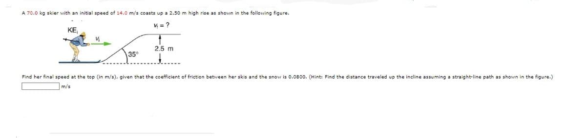 A 70.0 kg skier with an initial speed of 14.0 m/s coasts up a 2.50 m high rise as shown in the following figure.
V = ?
KE
V₁
35°
4
2.5 m
Find her final speed at the top (in m/s), given that the coefficient of friction between her skis and the snow is 0.0800. (Hint: Find the distance traveled up the incline assuming a straight-line path as shown in the figure.)
m/s