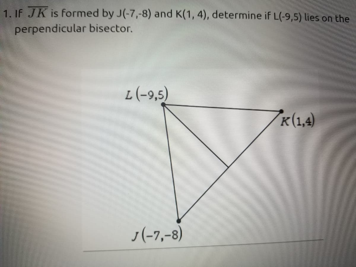 1. IF JK is formed by J(-7,-8) and K(1, 4), determine if L(-9,5) lies on the
perpendicular bisector.
L(-9,5)
K(1,4)
J(-7,-8)
