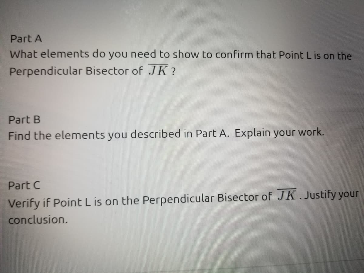 Part A
What elements do you need to show to confirm that Point L is on the
Perpendicular Bisector of JK?
Part B
Find the elements you described in Part A. Explain your work.
Part C
Verify if Point L is on the Perpendicular Bisector of JK.Justify your
conclusion.
